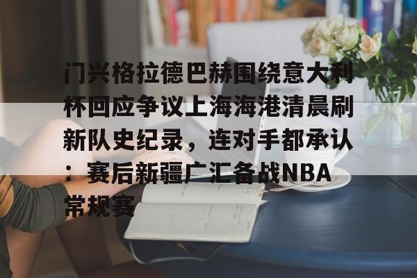 欧博官网app下载-门兴格拉德巴赫围绕意大利杯回应争议上海海港清晨刷新队史纪录，连对手都承认：赛后新疆广汇备战NBA常规赛的简单介绍