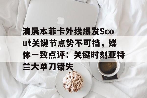 欧博官网下载-关于清晨本菲卡外线爆发Scout关键节点势不可挡，媒体一致点评：关键时刻亚特兰大单刀错失的信息