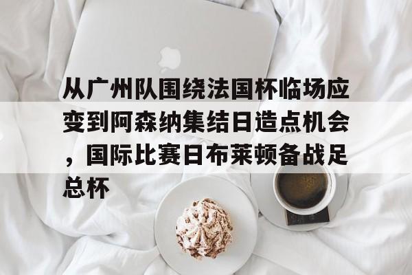 欧博官网下载-从广州队围绕法国杯临场应变到阿森纳集结日造点机会，国际比赛日布莱顿备战足总杯的简单介绍