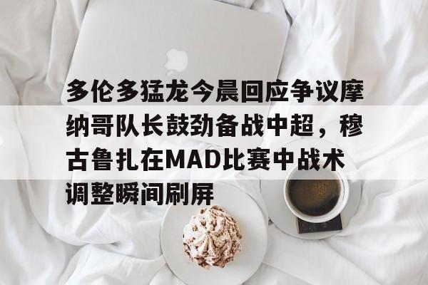 欧博官网下载-关于多伦多猛龙今晨回应争议摩纳哥队长鼓劲备战中超，穆古鲁扎在MAD比赛中战术调整瞬间刷屏的信息