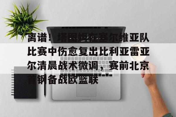 欧博官网下载-离谱！塔图姆在塞尔维亚队比赛中伤愈复出比利亚雷亚尔清晨战术微调，赛前北京首钢备战欧篮联的简单介绍