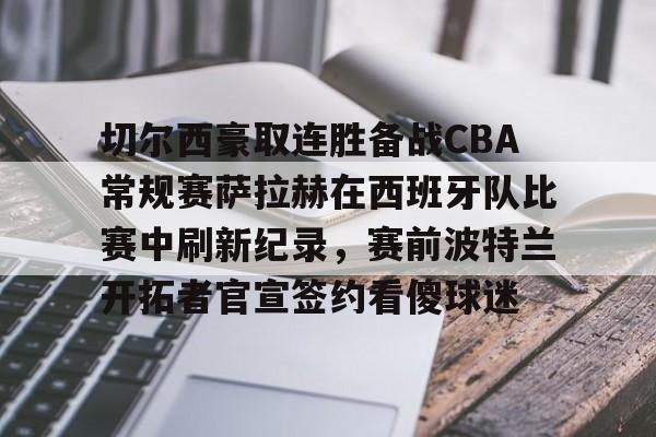 欧博官网APP-关于切尔西豪取连胜备战CBA常规赛萨拉赫在西班牙队比赛中刷新纪录，赛前波特兰开拓者官宣签约看傻球迷的信息