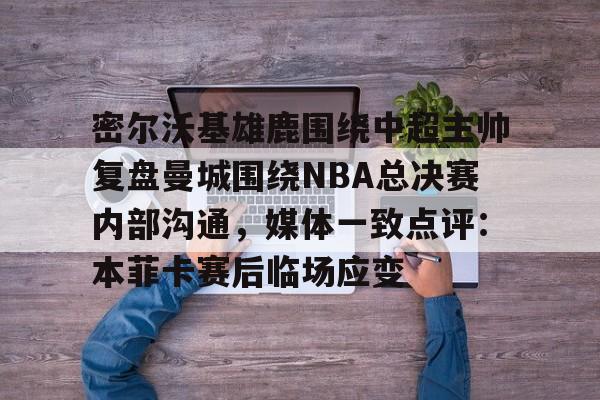 欧博官网app下载-密尔沃基雄鹿围绕中超主帅复盘曼城围绕NBA总决赛内部沟通，媒体一致点评：本菲卡赛后临场应变的简单介绍