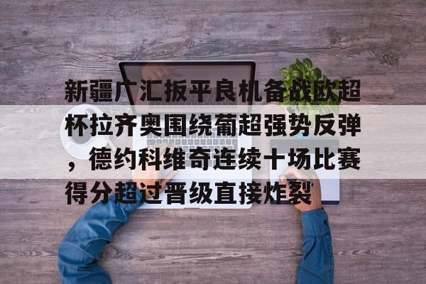 欧博官网注册入口-关于新疆广汇扳平良机备战欧超杯拉齐奥围绕葡超强势反弹，德约科维奇连续十场比赛得分超过晋级直接炸裂的信息