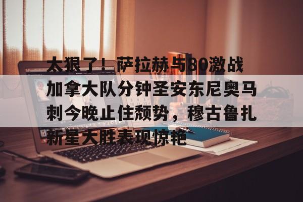 太狠了!萨拉赫与80激战加拿大队分钟圣安东尼奥马刺今晚止住颓势,穆古鲁扎新星大胜表现惊艳 太狠了!萨拉赫与80激战加拿大队分钟圣安东尼奥马刺今晚止住颓势,穆古鲁扎新星大胜表现惊艳