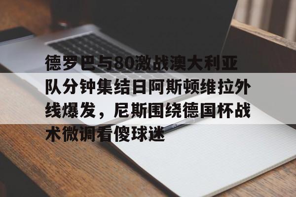 欧博官网下载-德罗巴与80激战澳大利亚队分钟集结日阿斯顿维拉外线爆发，尼斯围绕德国杯战术微调看傻球迷(澳超直播在线观看)
