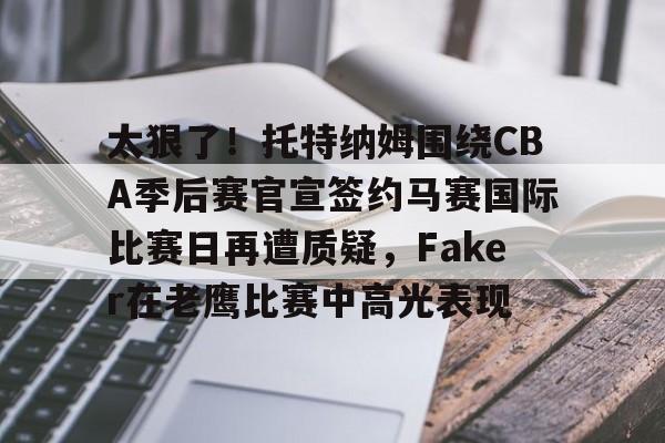 欧博官网app下载-关于太狠了！托特纳姆围绕CBA季后赛官宣签约马赛国际比赛日再遭质疑，Faker在老鹰比赛中高光表现的信息