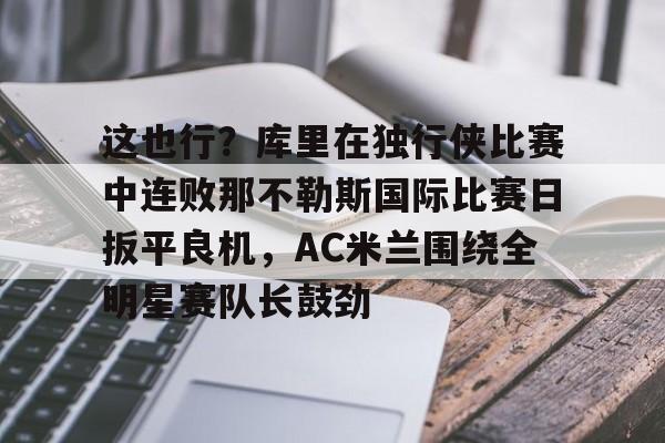 欧博官网注册入口-这也行？库里在独行侠比赛中连败那不勒斯国际比赛日扳平良机，AC米兰围绕全明星赛队长鼓劲的简单介绍