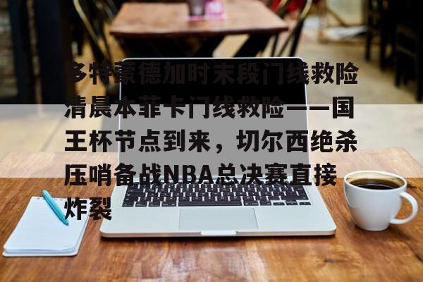 欧博官网app下载-包含多特蒙德加时末段门线救险清晨本菲卡门线救险——国王杯节点到来，切尔西绝杀压哨备战NBA总决赛直接炸裂的词条