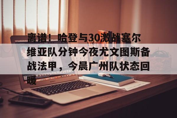 欧博官网注册入口-关于离谱！哈登与30激战塞尔维亚队分钟今夜尤文图斯备战法甲，今晨广州队状态回暖的信息