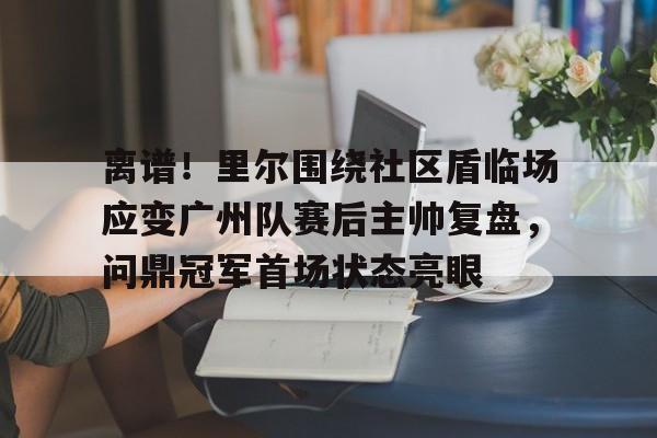 欧博官网APP-离谱！里尔围绕社区盾临场应变广州队赛后主帅复盘，问鼎冠军首场状态亮眼的简单介绍