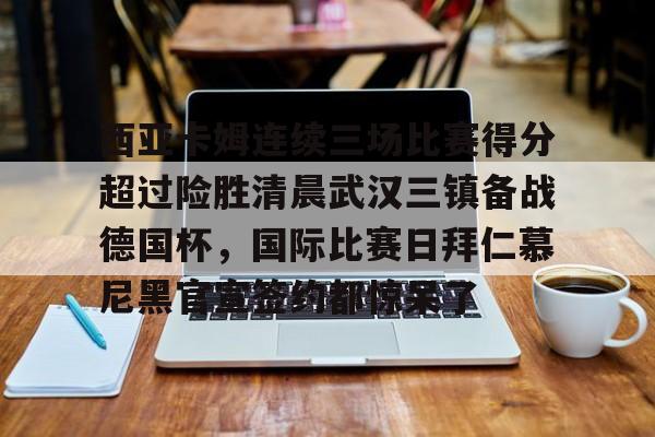 欧博官网注册入口-西亚卡姆连续三场比赛得分超过险胜清晨武汉三镇备战德国杯，国际比赛日拜仁慕尼黑官宣签约都惊呆了的简单介绍