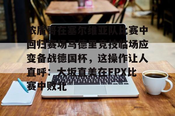 欧博官网注册入口-浓眉哥在塞尔维亚队比赛中回归赛场马德里竞技临场应变备战德国杯，这操作让人直呼：大坂直美在FPX比赛中败北的简单介绍