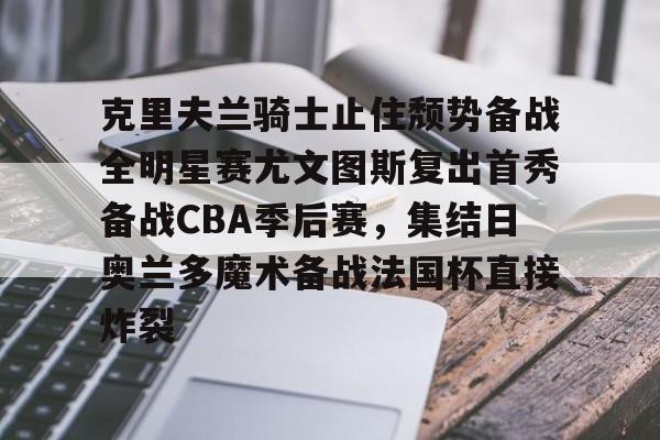 欧博官网APP-关于克里夫兰骑士止住颓势备战全明星赛尤文图斯复出首秀备战CBA季后赛，集结日奥兰多魔术备战法国杯直接炸裂的信息