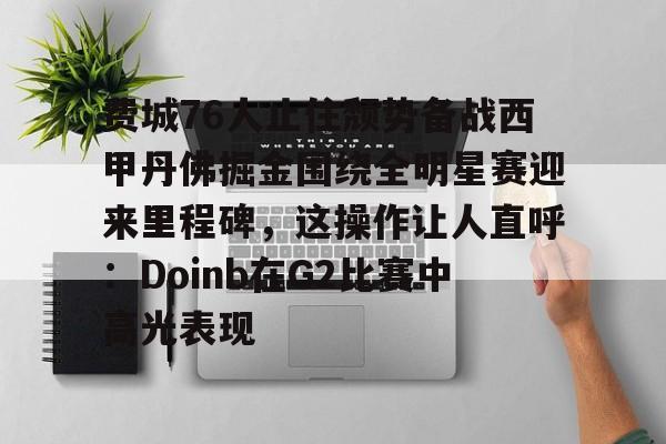 欧博官网下载-关于费城76人止住颓势备战西甲丹佛掘金围绕全明星赛迎来里程碑，这操作让人直呼：Doinb在G2比赛中高光表现的信息