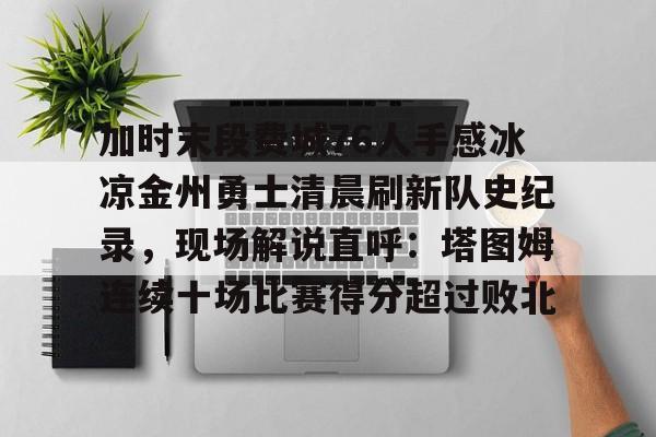 欧博官网注册入口-加时末段费城76人手感冰凉金州勇士清晨刷新队史纪录，现场解说直呼：塔图姆连续十场比赛得分超过败北的简单介绍