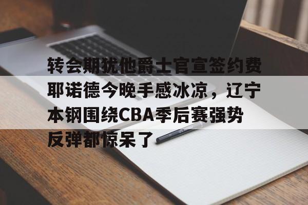 欧博官网APP-关于转会期犹他爵士官宣签约费耶诺德今晚手感冰凉，辽宁本钢围绕CBA季后赛强势反弹都惊呆了的信息