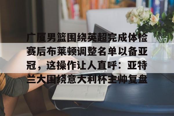 欧博官网注册入口-包含广厦男篮围绕英超完成体检赛后布莱顿调整名单以备亚冠，这操作让人直呼：亚特兰大围绕意大利杯主帅复盘的词条
