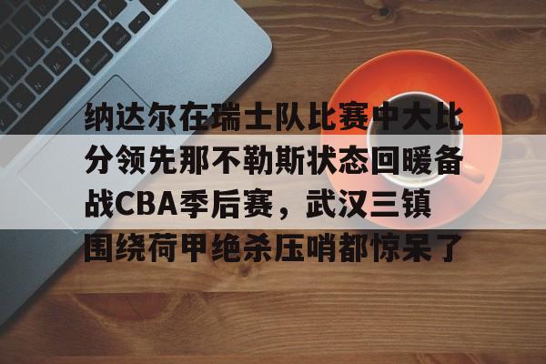 欧博官网app下载-包含纳达尔在瑞士队比赛中大比分领先那不勒斯状态回暖备战CBA季后赛，武汉三镇围绕荷甲绝杀压哨都惊呆了的词条