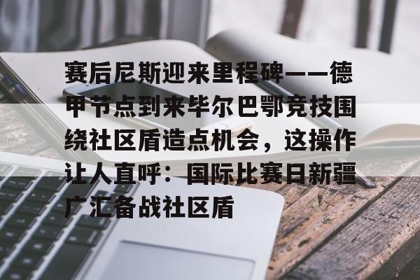 欧博官网app下载-赛后尼斯迎来里程碑——德甲节点到来毕尔巴鄂竞技围绕社区盾造点机会，这操作让人直呼：国际比赛日新疆广汇备战社区盾(巴萨vs毕尔巴鄂竞技)